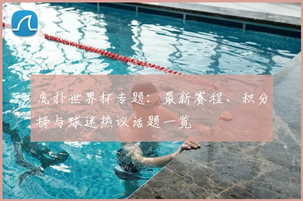 虎扑世界杯专题：最新赛程、积分榜与球迷热议话题一览