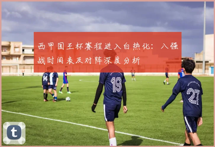 西甲国王杯赛程进入白热化：八强战时间表及对阵深度分析