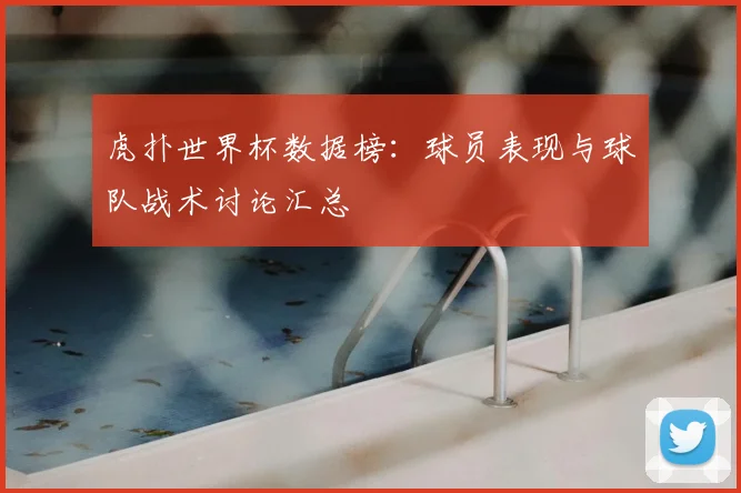 虎扑世界杯数据榜：球员表现与球队战术讨论汇总