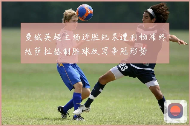 曼城英超主场连胜纪录遭利物浦终结萨拉赫制胜球改写争冠形势