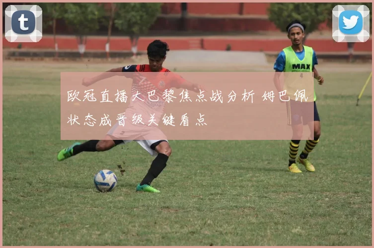 欧冠直播大巴黎焦点战分析 姆巴佩状态成晋级关键看点